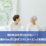 親の終活を切り出せない…｜嫌がられずに話すコツとタイミングを解説