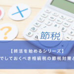 【終活を始めるシリーズ】終活でしておくべき相続税の節税対策とは？