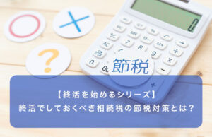 【終活を始めるシリーズ】終活でしておくべき相続税の節税対策とは？